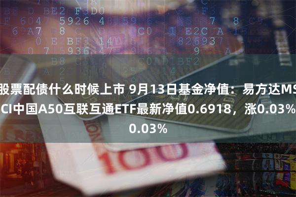 股票配债什么时候上市 9月13日基金净值：易方达MSCI中国A50互联互通ETF最新净值0.6918，涨0.03%