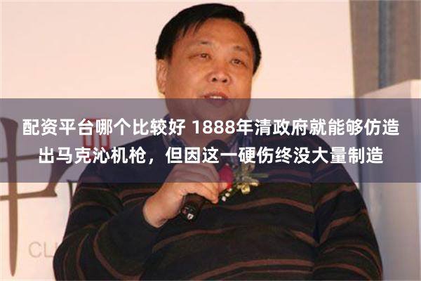 配资平台哪个比较好 1888年清政府就能够仿造出马克沁机枪，但因这一硬伤终没大量制造