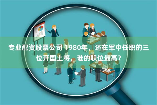 专业配资股票公司 1980年，还在军中任职的三位开国上将，谁的职位最高？