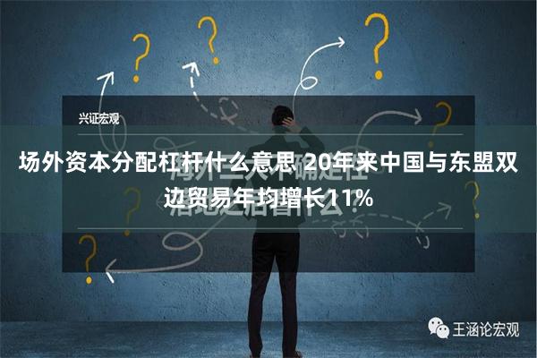 场外资本分配杠杆什么意思 20年来中国与东盟双边贸易年均增长11%