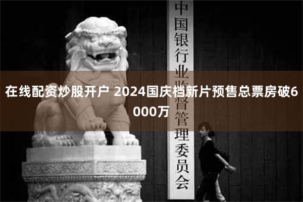 在线配资炒股开户 2024国庆档新片预售总票房破6000万