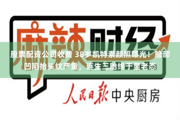 股票配资公司收费 38岁凯特素颜照曝光！脸部凹陷抬头纹严重，连生三胎终于显老态