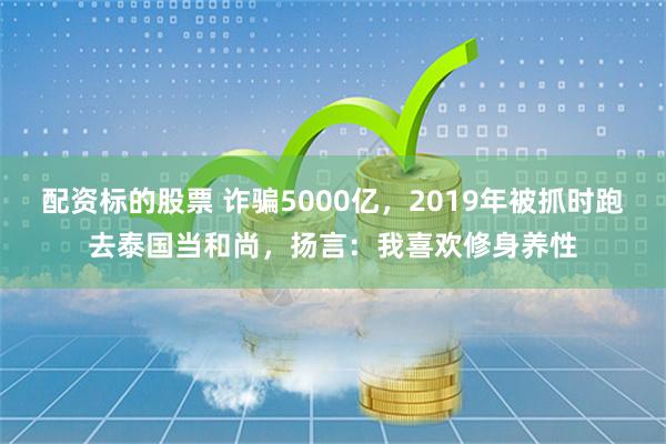 配资标的股票 诈骗5000亿，2019年被抓时跑去泰国当和尚，扬言：我喜欢修身养性