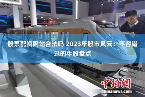 股票配资网站合法吗 2023年股市风云：不容错过的牛股盘点