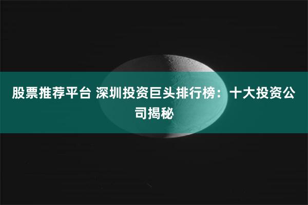 股票推荐平台 深圳投资巨头排行榜：十大投资公司揭秘