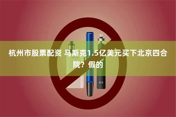 杭州市股票配资 马斯克1.5亿美元买下北京四合院？假的