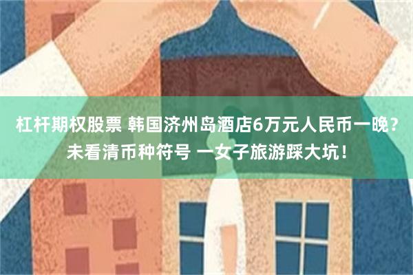 杠杆期权股票 韩国济州岛酒店6万元人民币一晚？未看清币种符号 一女子旅游踩大坑！