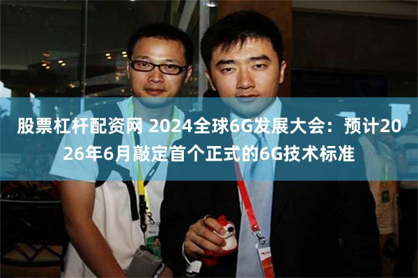 股票杠杆配资网 2024全球6G发展大会：预计2026年6月敲定首个正式的6G技术标准