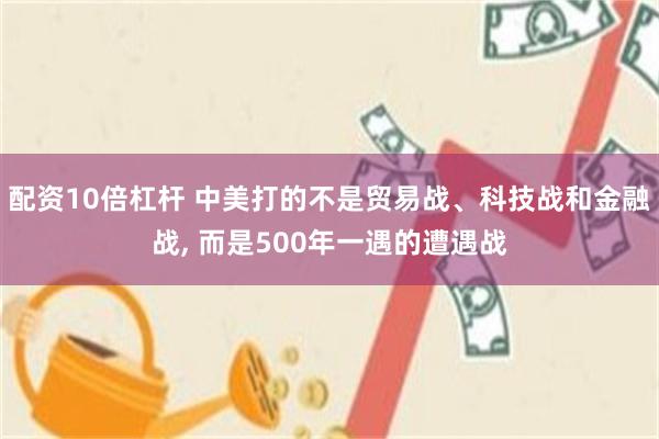 配资10倍杠杆 中美打的不是贸易战、科技战和金融战, 而是500年一遇的遭遇战