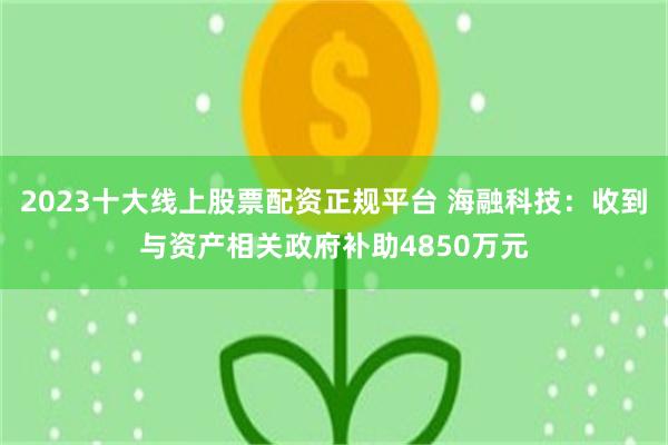 2023十大线上股票配资正规平台 海融科技：收到与资产相关政府补助4850万元