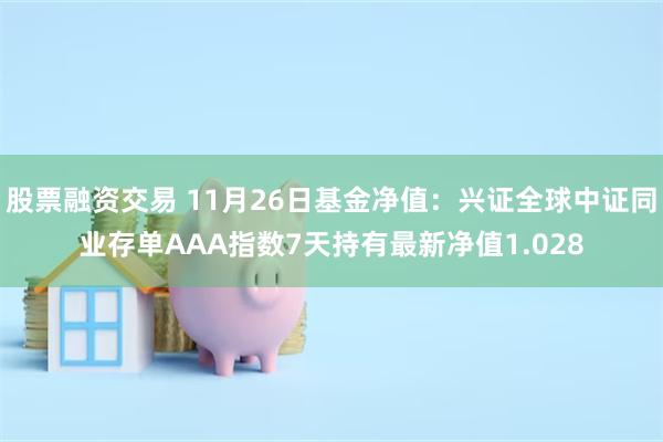 股票融资交易 11月26日基金净值：兴证全球中证同业存单AAA指数7天持有最新净值1.028