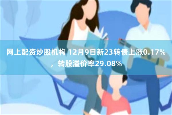 网上配资炒股机构 12月9日新23转债上涨0.17%，转股溢价率29.08%