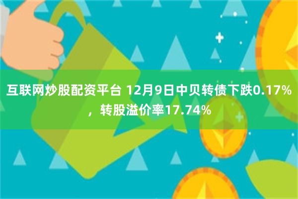 互联网炒股配资平台 12月9日中贝转债下跌0.17%，转股溢价率17.74%