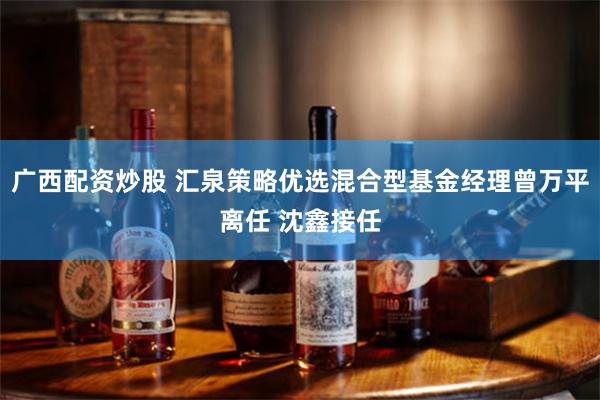 广西配资炒股 汇泉策略优选混合型基金经理曾万平离任 沈鑫接任