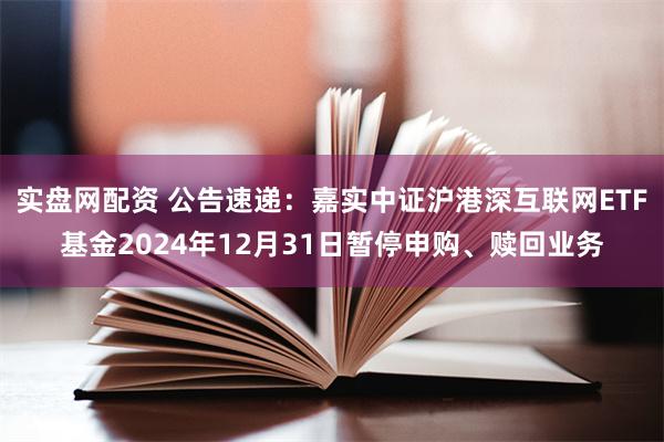 实盘网配资 公告速递：嘉实中证沪港深互联网ETF基金2024年12月31日暂停申购、赎回业务