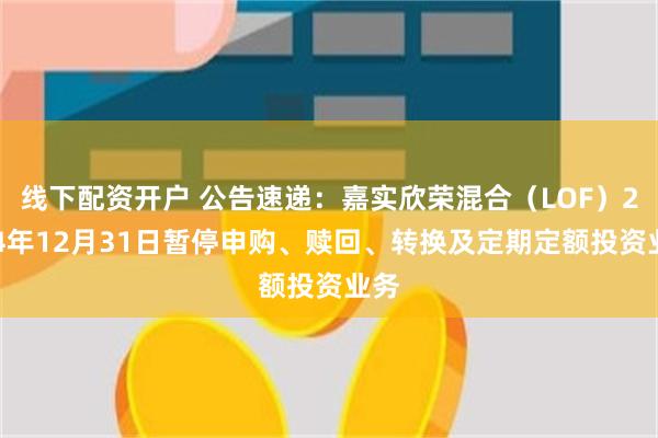 线下配资开户 公告速递：嘉实欣荣混合（LOF）2024年12月31日暂停申购、赎回、转换及定期定额投资业务