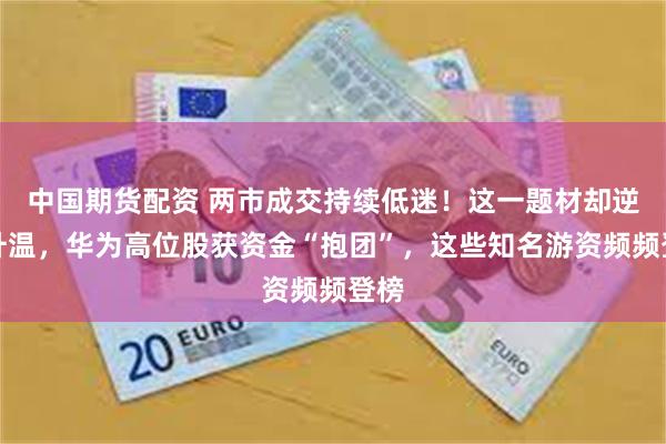 中国期货配资 两市成交持续低迷！这一题材却逆市升温，华为高位股获资金“抱团”，这些知名游资频频登榜