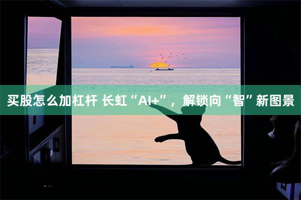 买股怎么加杠杆 长虹“AI+”，解锁向“智”新图景