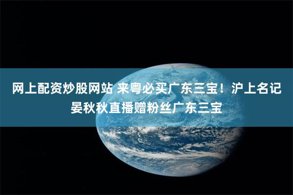 网上配资炒股网站 来粤必买广东三宝！沪上名记晏秋秋直播赠粉丝广东三宝