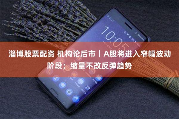 淄博股票配资 机构论后市丨A股将进入窄幅波动阶段；缩量不改反弹趋势