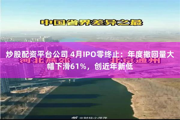 炒股配资平台公司 4月IPO零终止：年度撤回量大幅下滑61%，创近年新低