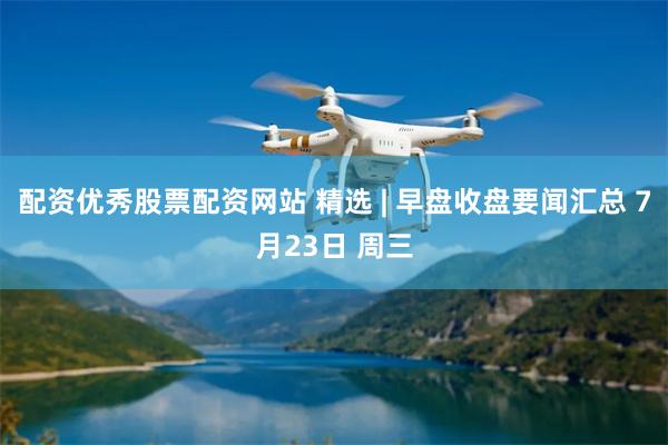 配资优秀股票配资网站 精选 | 早盘收盘要闻汇总 7月23日 周三
