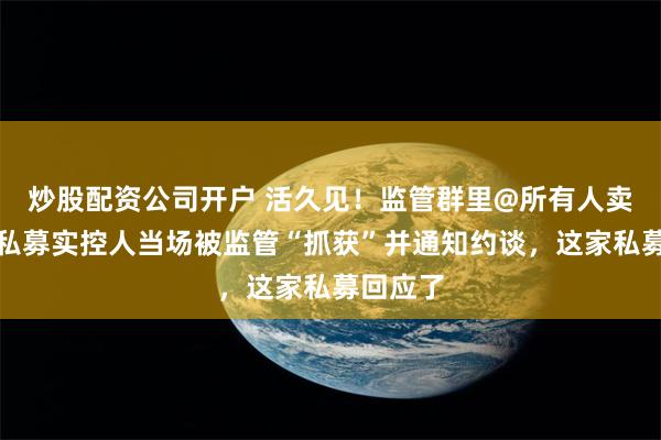 炒股配资公司开户 活久见！监管群里@所有人卖牌照，私募实控人当场被监管“抓获”并通知约谈，这家私募回应了