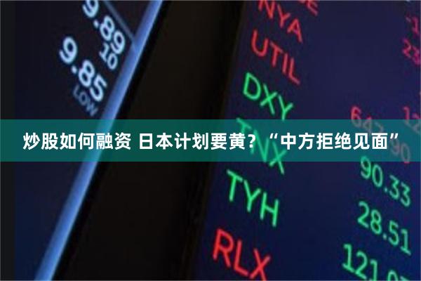 炒股如何融资 日本计划要黄？“中方拒绝见面”