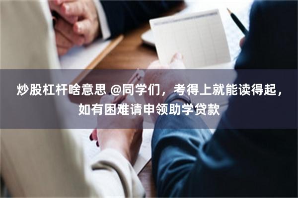 炒股杠杆啥意思 @同学们，考得上就能读得起，如有困难请申领助学贷款