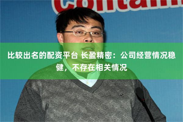 比较出名的配资平台 长盈精密：公司经营情况稳健，不存在相关情况