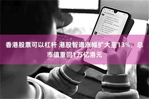 香港股票可以杠杆 港股智谱涨幅扩大至13%，总市值重回1万亿港元