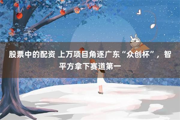 股票中的配资 上万项目角逐广东“众创杯”，智平方拿下赛道第一