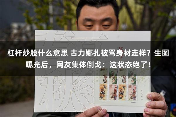 杠杆炒股什么意思 古力娜扎被骂身材走样？生图曝光后，网友集体倒戈：这状态绝了！