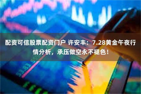 配资可信股票配资门户 许安丰：7.28黄金午夜行情分析，承压做空永不褪色！