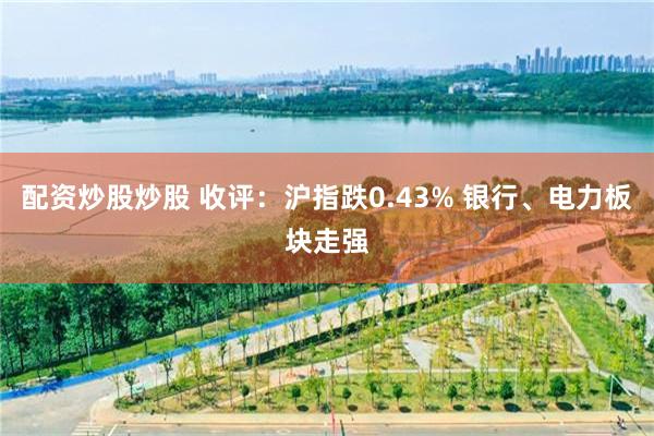 配资炒股炒股 收评：沪指跌0.43% 银行、电力板块走强