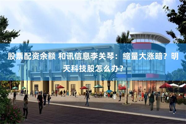股票配资余额 和讯信息李关琴：缩量大涨暗？明天科技股怎么办？